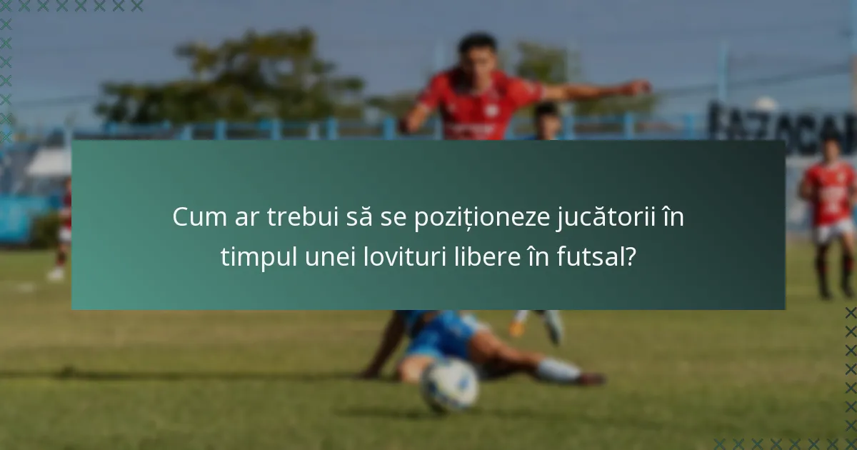 Cum ar trebui să se poziționeze jucătorii în timpul unei lovituri libere în futsal?